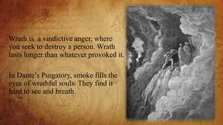 Wrath is a vindictive anger, where
you seek to destroy a person. Wrath
lasts longer than whatever provoked it.
In Dante’s Purgatory, smoke fills the
eyes of wrathful souls. They find it
hard to see and breath.
 