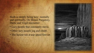 Sloth is simply being lazy: mentally
and spiritually. On Mount Purgatory,
Dante and Virgil encounter:
• Lazy people that constantly move.
• Other lazy people jog and climb.
• The laziest run at top speed forever.
 