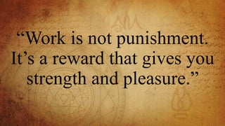 “Work is not punishment.
It’s a reward that gives you
strength and pleasure.”
 