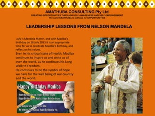 July is Mandela Month, and with Madiba's
birthday on 18 July 2013 it is an appropriate
time for us to celebrate Madiba's birthday, and
reflect on his values.
Even in his critical state of health, Madiba
continues to inspire us and unite us all
over the world, as he continues his Long
Walk to Freedom.
He continues to be the symbol of hope
we have for the well being of our country
and the world.
LEADERSHIP LESSONS FROM NELSON MANDELA
AMATHUBA CONSULTING Pty Ltd
CREATING OPPORTUNITIES THROUGH SELF-AWARENESS AND SELF-EMPOWERMENT
The word AMATHUBA is isiXhosa for OPPORTUNITIES
 