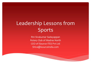 Leadership Lessons from
Sports
Rtn Sivakumar Sadayappan
Rotary Club of Madras North
CEO of iSource ITES Pvt Ltd
Shiva@isourceindia.com
 