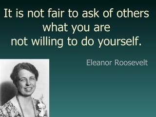 It is not fair to ask of others what you are not willing to do yourself. Eleanor Roosevelt 