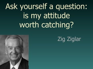Zig Ziglar Ask yourself a question: is my attitude worth catching? 