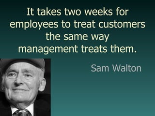 It takes two weeks for employees to treat customers the same way management treats them. Sam Walton 