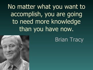 Brian Tracy No matter what you want to accomplish, you are going to need more knowledge than you have now. 
