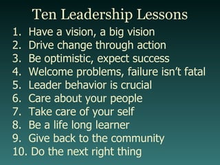 Ten Leadership Lessons Have a vision, a big vision Drive change through action Be optimistic, expect success Welcome problems, failure isn’t fatal Leader behavior is crucial Care about your people Take care of your self Be a life long learner Give back to the community Do the next right thing 