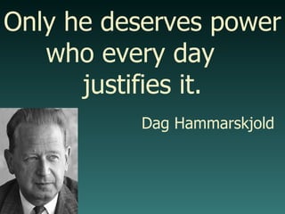 Only he deserves power who every day  justifies it. Dag Hammarskjold 