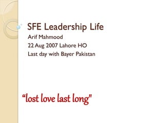 SFE Leadership Life
Arif Mahmood
22 Aug 2007 Lahore HO
Last day with Bayer Pakistan
“lost love last long"
 