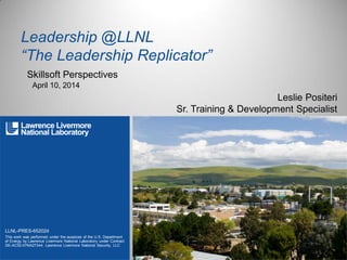 LLNL-PRES-652024
This work was performed under the auspices of the U.S. Department
of Energy by Lawrence Livermore National Laboratory under Contract
DE-AC52-07NA27344. Lawrence Livermore National Security, LLC
Leadership @LLNL
“The Leadership Replicator”
Skillsoft Perspectives
Leslie Positeri
Sr. Training & Development Specialist
April 10, 2014
 