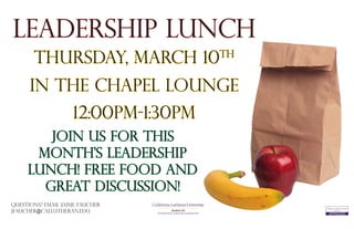 Leadership Lunch
Thursday, March 10th
Join us for this
month’s leadership
lunch! Free food and
great discussion!
Questions? Email Jaime Faucher
jfaucher@callutheran.edu Student Life
Transitional & Leadership Development
In the Chapel Lounge
12:00PM-1:30pm
 
