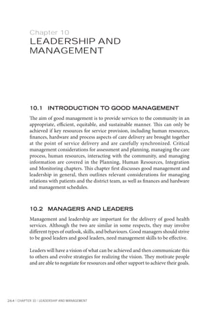 264 l CHAPTER 10 l LEADERSHIP AND MANAGEMENT
Chapter 10
LEADERSHIP AND
MANAGEMENT
10.1 INTRODUCTION TO GOOD MANAGEMENT
The aim of good management is to provide services to the community in an
appropriate, efficient, equitable, and sustainable manner. This can only be
achieved if key resources for service provision, including human resources,
finances, hardware and process aspects of care delivery are brought together
at the point of service delivery and are carefully synchronized. Critical
management considerations for assessment and planning, managing the care
process, human resources, interacting with the community, and managing
information are covered in the Planning, Human Resources, Integration
and Monitoring chapters. This chapter first discusses good management and
leadership in general, then outlines relevant considerations for managing
relations with patients and the district team, as well as finances and hardware
and management schedules.
10.2 MANAGERS AND LEADERS
Management and leadership are important for the delivery of good health
services. Although the two are similar in some respects, they may involve
different types of outlook, skills, and behaviours. Good managers should strive
to be good leaders and good leaders, need management skills to be effective.
Leaders will have a vision of what can be achieved and then communicate this
to others and evolve strategies for realizing the vision. They motivate people
and are able to negotiate for resources and other support to achieve their goals.
 