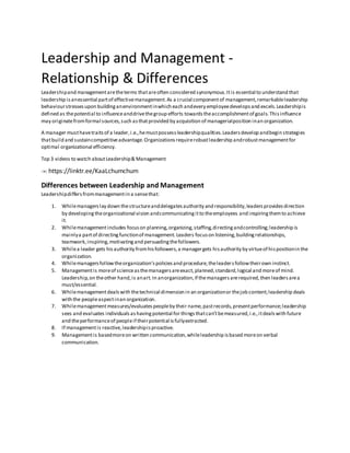 Leadership and Management -
Relationship & Differences
Leadershipand managementaretheterms thatareoften considered synonymous.Itis essential to understand that
leadership isanessential partof effectivemanagement.As a crucial componentof management,remarkableleadership
behaviourstressesupon buildinganenvironmentinwhich each andevery employeedevelopsand excels.Leadershipis
defined as thepotential to influenceanddrivethegroup efforts towardstheaccomplishmentof goals.Thisinfluence
may originatefromformal sources,such asthatprovided by acquisition of managerialposition inan organization.
A manager musthavetraitsof a leader,i.e.,hemustpossessleadershipqualities.Leadersdevelop andbegin strategies
thatbuild and sustaincompetitiveadvantage.Organizationsrequirerobustleadership androbustmanagementfor
optimal organizational efficiency.
Top 3 videos to watch aboutLeadership& Management
->: https://linktr.ee/KaaLchumchum
Differences between Leadership and Management
Leadershipdiffersfrommanagementin a sensethat:
1. Whilemanagerslay down thestructureanddelegatesauthority and responsibility,leadersprovidesdirection
by developingtheorganizational vision andcommunicatingitto theemployees and inspiringthemto achieve
it.
2. Whilemanagementincludes focuson planning,organizing,staffing,directingandcontrolling;leadership is
mainlya partof directingfunctionof management.Leaders focuson listening,buildingrelationships,
teamwork,inspiring,motivatingand persuadingthefollowers.
3. Whilea leader gets hisauthority fromhisfollowers,a managergets hisauthority by virtueof hispositionin the
organization.
4. Whilemanagersfollowtheorganization’spoliciesand procedure,theleadersfollowtheirown instinct.
5. Managementis moreof scienceasthemanagersareexact,planned,standard,logical and moreof mind.
Leadership,on theother hand,is anart.In anorganization,if themanagersarerequired,then leadersarea
must/essential.
6. Whilemanagementdealswith thetechnical dimension in an organizationor thejob content;leadership deals
with the peopleaspectinan organization.
7. Whilemanagementmeasures/evaluatespeopleby their name,pastrecords,presentperformance;leadership
sees and evaluates individualsashavingpotential for thingsthatcan’tbemeasured,i.e.,itdealswith future
and theperformanceof peopleif theirpotential isfullyextracted.
8. If managementis reactive,leadershipisproactive.
9. Managementis basedmoreon written communication,whileleadership isbased moreon verbal
communication.
 