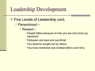 Leadership Development
 Five Levels of Leadership cont.
 Personhood –
 Respect –
 People follow because of who you are and what you
represent.
 Followers are loyal and sacrificial
 You become sought out by others
 You have mentored and molded others over time.
 