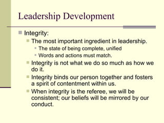 Leadership Development
 Integrity:
 The most important ingredient in leadership.
 The state of being complete, unified
 Words and actions must match.
 Integrity is not what we do so much as how we
do it.
 Integrity binds our person together and fosters
a spirit of contentment within us.
 When integrity is the referee, we will be
consistent; our beliefs will be mirrored by our
conduct.
 