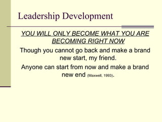 Leadership Development
YOU WILL ONLY BECOME WHAT YOU ARE
BECOMING RIGHT NOW
Though you cannot go back and make a brand
new start, my friend.
Anyone can start from now and make a brand
new end (Maxwell, 1993).
 