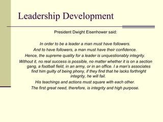 Leadership Development
President Dwight Eisenhower said:
In order to be a leader a man must have followers.
And to have followers, a man must have their confidence.
Hence, the supreme quality for a leader is unquestionably integrity.
Without it, no real success is possible, no matter whether it is on a section
gang, a football field, in an army, or in an office. I a man’s associates
find him guilty of being phony, if they find that he lacks forthright
integrity, he will fail.
His teachings and actions must square with each other.
The first great need, therefore, is integrity and high purpose.
 