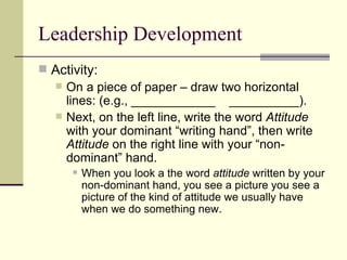 Leadership Development
 Activity:
 On a piece of paper – draw two horizontal
lines: (e.g., ____________ __________).
 Next, on the left line, write the word Attitude
with your dominant “writing hand”, then write
Attitude on the right line with your “non-
dominant” hand.
 When you look a the word attitude written by your
non-dominant hand, you see a picture you see a
picture of the kind of attitude we usually have
when we do something new.
 