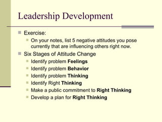  Exercise:
 On your notes, list 5 negative attitudes you pose
currently that are influencing others right now.
 Six Stages of Attitude Change
 Identify problem Feelings
 Identify problem Behavior
 Identify problem Thinking
 Identify Right Thinking
 Make a public commitment to Right Thinking
 Develop a plan for Right Thinking
Leadership Development
 