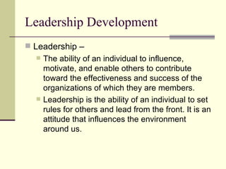 Leadership Development
 Leadership –
 The ability of an individual to influence,
motivate, and enable others to contribute
toward the effectiveness and success of the
organizations of which they are members.
 Leadership is the ability of an individual to set
rules for others and lead from the front. It is an
attitude that influences the environment
around us.
 