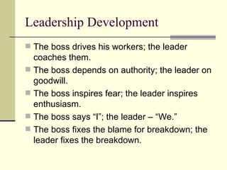 Leadership Development
 The boss drives his workers; the leader
coaches them.
 The boss depends on authority; the leader on
goodwill.
 The boss inspires fear; the leader inspires
enthusiasm.
 The boss says “I”; the leader – “We.”
 The boss fixes the blame for breakdown; the
leader fixes the breakdown.
 