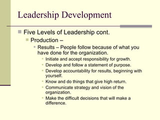 Leadership Development
 Five Levels of Leadership cont.
 Production –
 Results – People follow because of what you
have done for the organization.
 Initiate and accept responsibility for growth.
 Develop and follow a statement of purpose.
 Develop accountability for results, beginning with
yourself.
 Know and do things that give high return.
 Communicate strategy and vision of the
organization.
 Make the difficult decisions that will make a
difference.
 