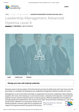 15/05/2018 Leadership Management Advanced Diploma Level 4 - Adams Academy
https://www.adamsacademy.com/course/leadership-management-advanced-diploma-level-4/ 1/12
( 1 REVIEWS )
HOME / COURSE / HR AND LEADERSHIP / LEADERSHIP MANAGEMENT ADVANCED DIPLOMA LEVEL 4
Leadership Management Advanced
Diploma Level 4
662 STUDENTS
Manage your team with inspiring Leadership
Everyone wants to be the captain of the ship. But do you have the skills to be one? Learn how to be the
best leader in a workplace by developing your leadership management abilities through this course.
Management is a set of processes that keep an organization functioning. Leadership is about aligning
people to the vision, that means buy-in and communication, motivation and inspiration. Combine both
qualities and you will be the perfect person to lead any group. E ective leadership and the ability to
manage people are fundamental in the success of any ‘team’ venture be that in business or in any other
group activity. Whether it’s in business or as part of a leisure activity any group will ultimately be
working towards a common ‘goal’ and it’s important that there is somebody who can command the
respect of the group and who can pull all of the various elements together in order to reach that goal.
HOME CURRICULUM REVIEWS
LOGIN
Welcome back! Can I help you
with anything? 
 