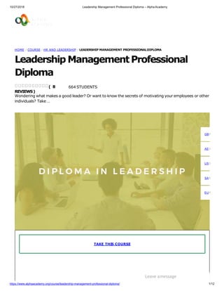 10/27/2018 Leadership Management Professional Diploma – Alpha Academy
HOME / COURSE / HR AND LEADERSHIP / LEADERSHIP MANAGEMENT PROFESSIONALDIPLOMA
Leadership ManagementProfessional
Diploma
664 STUDENTS
Wondering what makes a good leader? Or want to know the secrets of motivating your employees or other
individuals? Take …
( 8
REVIEWS)
TAKE THIS COURSE
GBP
AED
USD
SAR
EUR
Leave amessage
https://www.alphaacademy.org/course/leadership-management-professional-diploma/ 1/12
 