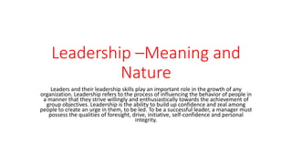 Leadership –Meaning and
Nature
Leaders and their leadership skills play an important role in the growth of any
organization. Leadership refers to the process of influencing the behavior of people in
a manner that they strive willingly and enthusiastically towards the achievement of
group objectives. Leadership is the ability to build up confidence and zeal among
people to create an urge in them, to be led. To be a successful leader, a manager must
possess the qualities of foresight, drive, initiative, self-confidence and personal
integrity.
 