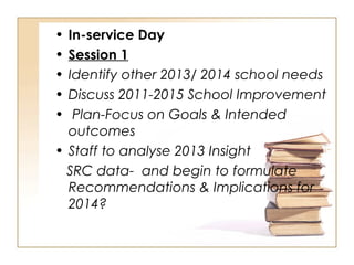 • In-service Day
• Session 1
• Identify other 2013/ 2014 school needs
• Discuss 2011-2015 School Improvement
• Plan-Focus on Goals & Intended
outcomes
• Staff to analyse 2013 Insight
SRC data- and begin to formulate
Recommendations & Implications for
2014?
 