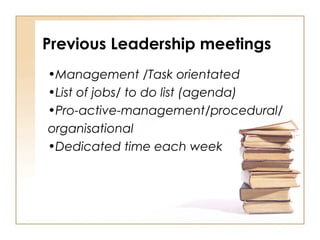 •Management /Task orientated
•List of jobs/ to do list (agenda)
•Pro-active-management/procedural/
organisational
•Dedicated time each week
Previous Leadership meetings
 