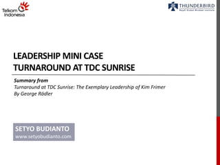 LEADERSHIP MINI CASE 
TURNAROUND AT TDC SUNRISE 
Summary from 
Turnaround at TDC Sunrise: The Exemplary Leadership of Kim Frimer 
By George Rädler 
SETYO BUDIANTO 
www.setyobudianto.com 
 