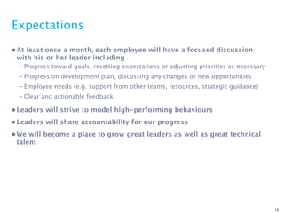 Expectations
• At least once a month, each employee will have a focused discussion
  with his or her leader including
  – Progress toward goals, resetting expectations or adjusting priorities as necessary
  – Progress on development plan, discussing any changes or new opportunities
  – Employee needs (e.g. support from other teams, resources, strategic guidance)
  – Clear and actionable feedback

• Leaders will strive to model high-performing behaviours
• Leaders will share accountability for our progress
• We will become a place to grow great leaders as well as great technical
  talent




                                                                                         12
 