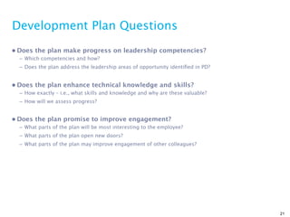 Development Plan Questions
• Does the plan make progress on leadership competencies?
  – Which competencies and how?
  – Does the plan address the leadership areas of opportunity identiﬁed in PD?


• Does the plan enhance technical knowledge and skills?
  – How exactly – i.e., what skills and knowledge and why are these valuable?
  – How will we assess progress?


• Does the plan promise to improve engagement?
  – What parts of the plan will be most interesting to the employee?
  – What parts of the plan open new doors?
  – What parts of the plan may improve engagement of other colleagues?




                                                                                 21
 