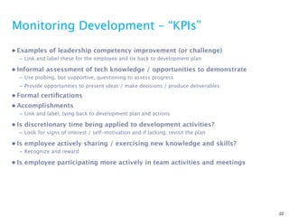 Monitoring Development – “KPIs”
• Examples of leadership competency improvement (or challenge)
  – Link and label these for the employee and tie back to development plan

• Informal assessment of tech knowledge / opportunities to demonstrate
  – Use probing, but supportive, questioning to assess progress
  – Provide opportunities to present ideas / make decisions / produce deliverables
• Formal certiﬁcations
• Accomplishments
  – Link and label, tying back to development plan and actions

• Is discretionary time being applied to development activities?
  – Look for signs of interest / self-motivation and if lacking, revisit the plan

• Is employee actively sharing / exercising new knowledge and skills?
  – Recognize and reward

• Is employee participating more actively in team activities and meetings




                                                                                     22
 