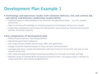 Development Plan Example 1
• Technology and operations leader with solutions delivery, risk and control, QA,
  operations and business leadership responsibility
  – Signiﬁcant gaps in understanding of key technical and operational areas – e.g. ETL, account
    processing
  – Gaps in currency of knowledge on emerging payments technologies and business models
  – Leadership competencies dimensions for improvement: communication, ﬁnancial and business
    acumen, functional expertise


• Key components of development plan
  – Attend Financial Services Technology Summit
  – Attend Emerging Tech Conference
  – Self-study Amazon, PayPal infrastructure, APIs, and applications
  – Engage Corporate Communications to focus on team communications
  – Leverage deep dives, system documentation and team resources to learn ETL and end-to-end
    account processing
  – Self-study emerging distributed computing paradigms (cut through cloud hype and fog)
  – Detailed review of monthly BCUS and division ﬁnancial results, leveraging experts in ﬁnance to
    answer questions and improve comprehension




                                                                                                     25
 