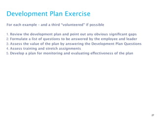 Development Plan Exercise
For each example – and a third “volunteered” if possible

1. Review the development plan and point out any obvious signiﬁcant gaps
2. Formulate a list of questions to be answered by the employee and leader
3. Assess the value of the plan by answering the Development Plan Questions
4. Assess training and stretch assignments
5. Develop a plan for monitoring and evaluating effectiveness of the plan




                                                                              27
 