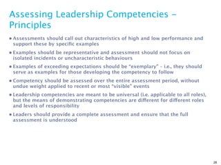 Assessing Leadership Competencies -
Principles
• Assessments should call out characteristics of high and low performance and
  support these by speciﬁc examples
• Examples should be representative and assessment should not focus on
  isolated incidents or uncharacteristic behaviours
• Examples of exceeding expectations should be “exemplary” – i.e., they should
  serve as examples for those developing the competency to follow
• Competency should be assessed over the entire assessment period, without
  undue weight applied to recent or most “visible” events
• Leadership competencies are meant to be universal (i.e. applicable to all roles),
  but the means of demonstrating competencies are different for different roles
  and levels of responsibility
• Leaders should provide a complete assessment and ensure that the full
  assessment is understood




                                                                                      28
 