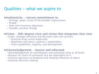 Qualities - what we aspire to

•Authenticity – sincere commitment to
 – Strategy, goals, vision of the broader organization
 – People
 – Near term business objectives
 – Durable, positive change

•Vision – 360-degree view and vision that integrates that view
 – Goals, strategic direction and decisions take into account
    • Direction from senior leadership
    • Alignment with peers, partners, stakeholders
    • Team capabilities, capacity, and development

•Acknowledgement – sincere and informed
 – Acknowledgement of contributions and individual value at all levels
 – Respect for chain of command, but not dependent on it
 – Genuine openness to feedback and showing inﬂuence of others
 – Inclusive decision-making




                                                                         4
 