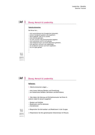 Leadership - Modelle
Dietmar Treichel
Prof. Dr.
Dietmar
Treichel
dmtreichel
@gmail.com
www.ikf.ch
Übung: Mensch & Leadership
Typische Antworten:
Die Person hat …
… mich wertschätzend wie ihresgleichen behandelt.
… meinen Standpunkt gesehen und respektiert.
… daran geglaubt, dass ich es schaffe.
… mich sinnvoll gefordert.
… mir Zeit und ihre volle Aufmerksamkeit gegeben.
… mich unterstützt und für mich gesorgt.
… mein Selbstvertrauen und meine Motivation gefördert.
… mich gesichert und auch mal aufgefangen.
… mir als Mensch vertraut und mich respektiert.
… mit mir Spass gehabt.
…
…
…
Prof. Dr.
Dietmar
Treichel
dmtreichel
@gmail.com
www.ikf.ch
Übung: Mensch & Leadership
Reflexion:
1. Welche Antworten zeigen …
… eine innere Haltung (Denken und Einstellung)
… ein förderliches Handeln (Verhalten und Aktivitäten)
2. Was haben die Haltung und Verhaltensmuster bei Ihnen &
anderen dabei & danach ausgelöst?
… Denken und Gefühle
… Reaktionen und Pro-Aktionen
… Interaktionen
Besprechen Sie die Auslöser und Reaktionen in der Gruppe.
Präsentieren Sie Ihre gemeinsamen Erkenntnisse im Plenum.
 