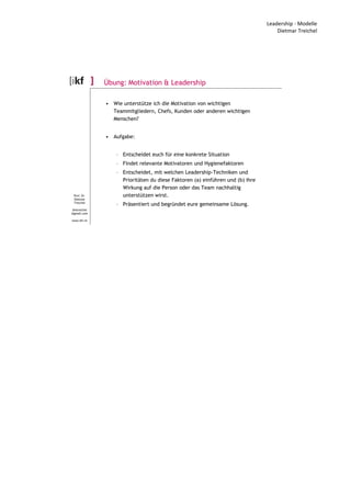 Leadership - Modelle
Dietmar Treichel
Prof. Dr.
Dietmar
Treichel
dmtreichel
@gmail.com
www.ikf.ch
Übung: Motivation & Leadership
• Wie unterstütze ich die Motivation von wichtigen
Teammitgliedern, Chefs, Kunden oder anderen wichtigen
Menschen?
• Aufgabe:
– Entscheidet euch für eine konkrete Situation
– Findet relevante Motivatoren und Hygienefaktoren
– Entscheidet, mit welchen Leadership-Techniken und
Prioritäten du diese Faktoren (a) einführen und (b) ihre
Wirkung auf die Person oder das Team nachhaltig
unterstützen wirst.
– Präsentiert und begründet eure gemeinsame Lösung.
 