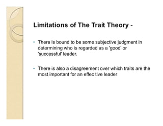 Limitations of The Trait Theory -
• There is bound to be some subjective judgment in
determining who is regarded as a 'good' or
'successful' leader.
• There is also a disagreement over which traits are the
most important for an effec tive leader
 