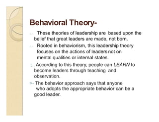 Behavioral Theory-
J;.>. These theories of leadership are based upon the
belief that great leaders are made, not born.
J;.>. Rooted in behaviorism, this leadership theory
focuses on the actions of leaders not on
mental qualities or internal states.
:;.. According to this theory, people can LEARN to
become leaders through teaching and
observation.
>- The behavior approach says that anyone
who adopts the appropriate behavior can be a
good leader.
 