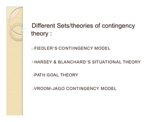 Different Sets/theories of contingency
theory :
0
i.-FIEDLER'S CONTllNGENCY MODEL
>HARSEY & BLANCHARD 'S SITUATIONAL THEORY
:.-PATH GOAL THEORY
:.-VROOM-JAGO CONTINGENCY MODEL
 