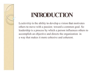 IN
TRODUCTION
0
Leadership is the ability to develop a vision that motivates
others to move with a passion toward a common goal. So
leadership is a process by which a person influences others to
accomplish an objective and directs the organization in
a way that makes it more cohesive and coherent.
 