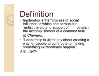 Definition
• leadership is the "process of social
influence in which one person can
enlist the aid and support of others in
the accomplishment of a common task‘’.
M Chemers.
• "Leadership is ultimately about creating a
way for people to contribute to making
something extraordinary happen.''
Alan Keith.
 