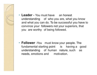 • Leader - You must have an honest
understanding of who you are, what you know
and what you can do. To be successful you have to
convince your followers not your superiors, that
you are worthy of being followed.
• Follower -You must know your people. The
fundamental starting point is having a good
understanding of human nature, such as
needs, emotions and motivation.
 