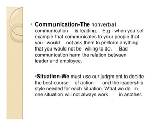 • Communication-The nonverba l
communication is leading. E.g.- when you set
example that communicates to your people that
you would not ask them to perform anything
that you would not be willing to do. Bad
communication harm the relation between
leader and employee.
•Situation-We must use our judgm ent to decide
the best course of action and the leadership
style needed for each situation. What we do in
one situation will not always work in another.
 