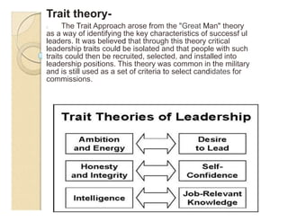 Trait theory-
0 The Trait Approach arose from the "Great Man" theory
as a way of identifying the key characteristics of successf ul
leaders. It was believed that through this theory critical
leadership traits could be isolated and that people with such
traits could then be recruited, selected, and installed into
leadership positions. This theory was common in the military
and is still used as a set of criteria to select candidates for
commissions.
-- --.
 