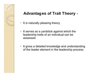 Advantages of Trait Theory -
• It is naturally pleasing theory.
• It serves as a yardstick against which the
leadership traits of an individual can be
assessed.
• It gives a detailed knowledge and understanding
of the leader element in the leadership process.
 