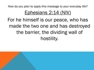 How do you plan to apply this message to your everyday life?
Ephesians 2:14 (NIV)
For he himself is our peace, who has
made the two one and has destroyed
the barrier, the dividing wall of
hostility.
 